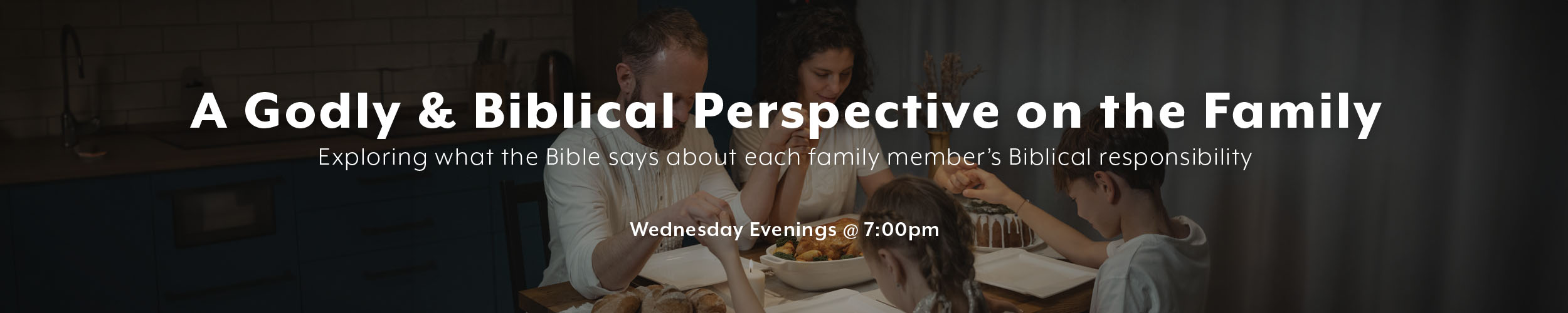 A Godly & Biblical Perspective on the Family: Exploring what the Bible says about each family member’s Biblical responsibility. Wednesdays at 7:00pm